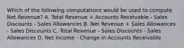 Which of the following computations would be used to compute Net Revenue? A. Total Revenue + Accounts Receivable - Sales Discounts - Sales Allowances B. Net Revenue + Sales Allowances - Sales Discounts C. Total Revenue - Sales Discounts - Sales Allowances D. Net Income - Change in Accounts Receivable