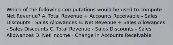 Which of the following computations would be used to compute Net Revenue? A. Total Revenue + Accounts Receivable - Sales Discounts - Sales Allowances B. Net Revenue + Sales Allowances - Sales Discounts C. Total Revenue - Sales Discounts - Sales Allowances D. Net Income - Change in Accounts Receivable