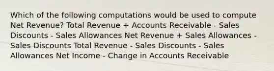 Which of the following computations would be used to compute Net Revenue? Total Revenue + Accounts Receivable - Sales Discounts - Sales Allowances Net Revenue + Sales Allowances - Sales Discounts Total Revenue - Sales Discounts - Sales Allowances Net Income - Change in Accounts Receivable