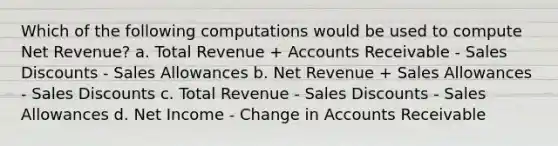 Which of the following computations would be used to compute Net Revenue? a. Total Revenue + Accounts Receivable - Sales Discounts - Sales Allowances b. Net Revenue + Sales Allowances - Sales Discounts c. Total Revenue - Sales Discounts - Sales Allowances d. Net Income - Change in Accounts Receivable