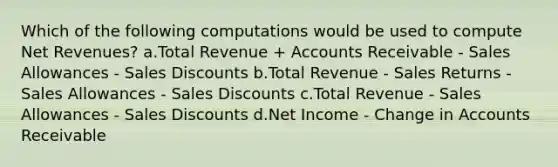 Which of the following computations would be used to compute Net Revenues? a.Total Revenue + Accounts Receivable - Sales Allowances - <a href='https://www.questionai.com/knowledge/kUgZVsLhgj-sales-discounts' class='anchor-knowledge'>sales discounts</a> b.Total Revenue - Sales Returns - Sales Allowances - Sales Discounts c.Total Revenue - Sales Allowances - Sales Discounts d.Net Income - Change in Accounts Receivable