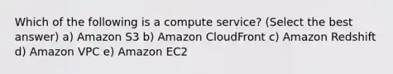 Which of the following is a compute service? (Select the best answer) a) Amazon S3 b) Amazon CloudFront c) Amazon Redshift d) Amazon VPC e) Amazon EC2