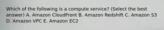 Which of the following is a compute service? (Select the best answer) A. Amazon CloudFront B. Amazon Redshift C. Amazon S3 D. Amazon VPC E. Amazon EC2