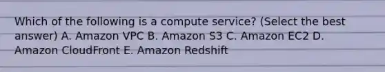 Which of the following is a compute service? (Select the best answer) A. Amazon VPC B. Amazon S3 C. Amazon EC2 D. Amazon CloudFront E. Amazon Redshift