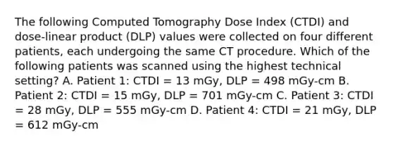 The following Computed Tomography Dose Index (CTDI) and dose-linear product (DLP) values were collected on four different patients, each undergoing the same CT procedure. Which of the following patients was scanned using the highest technical setting? A. Patient 1: CTDI = 13 mGy, DLP = 498 mGy-cm B. Patient 2: CTDI = 15 mGy, DLP = 701 mGy-cm C. Patient 3: CTDI = 28 mGy, DLP = 555 mGy-cm D. Patient 4: CTDI = 21 mGy, DLP = 612 mGy-cm