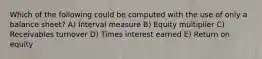 Which of the following could be computed with the use of only a balance sheet? A) Interval measure B) Equity multiplier C) Receivables turnover D) Times interest earned E) Return on equity