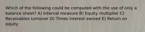 Which of the following could be computed with the use of only a balance sheet? A) Interval measure B) Equity multiplier C) Receivables turnover D) Times interest earned E) Return on equity