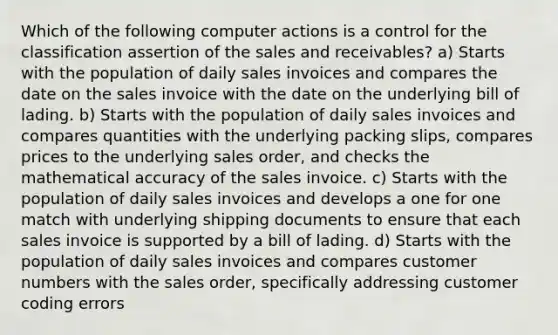 Which of the following computer actions is a control for the classification assertion of the sales and receivables? a) Starts with the population of daily sales invoices and compares the date on the sales invoice with the date on the underlying bill of lading. b) Starts with the population of daily sales invoices and compares quantities with the underlying packing slips, compares prices to the underlying sales order, and checks the mathematical accuracy of the sales invoice. c) Starts with the population of daily sales invoices and develops a one for one match with underlying shipping documents to ensure that each sales invoice is supported by a bill of lading. d) Starts with the population of daily sales invoices and compares customer numbers with the sales order, specifically addressing customer coding errors