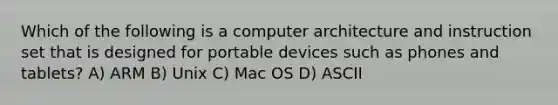 Which of the following is a computer architecture and instruction set that is designed for portable devices such as phones and tablets? A) ARM B) Unix C) Mac OS D) ASCII