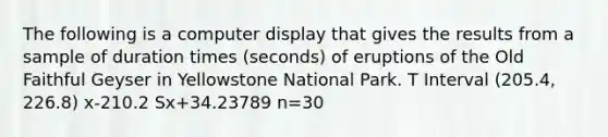 The following is a computer display that gives the results from a sample of duration times (seconds) of eruptions of the Old Faithful Geyser in Yellowstone National Park. T Interval (205.4, 226.8) x-210.2 Sx+34.23789 n=30