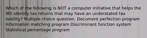 Which of the following is NOT a computer initiative that helps the IRS identify tax returns that may have an understated tax liability? Multiple choice question. Document perfection program Information matching program Discriminant function system Statistical percentage program