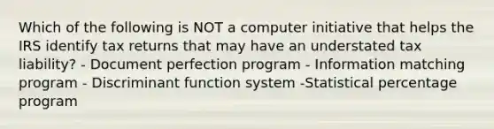 Which of the following is NOT a computer initiative that helps the IRS identify tax returns that may have an understated tax liability? - Document perfection program - Information matching program - Discriminant function system -Statistical percentage program