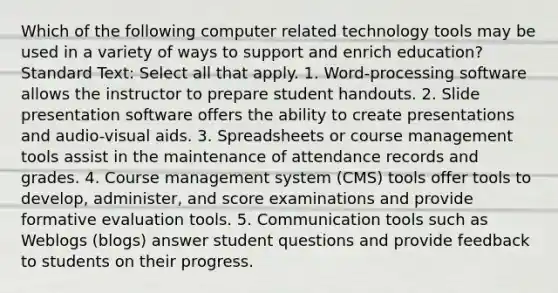 Which of the following computer related technology tools may be used in a variety of ways to support and enrich education? Standard Text: Select all that apply. 1. Word-processing software allows the instructor to prepare student handouts. 2. Slide presentation software offers the ability to create presentations and audio-visual aids. 3. Spreadsheets or course management tools assist in the maintenance of attendance records and grades. 4. Course management system (CMS) tools offer tools to develop, administer, and score examinations and provide formative evaluation tools. 5. Communication tools such as Weblogs (blogs) answer student questions and provide feedback to students on their progress.