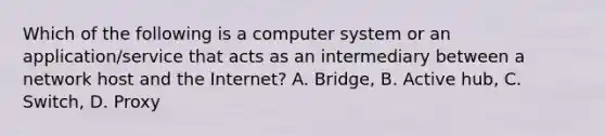 Which of the following is a computer system or an application/service that acts as an intermediary between a network host and the Internet? A. Bridge, B. Active hub, C. Switch, D. Proxy