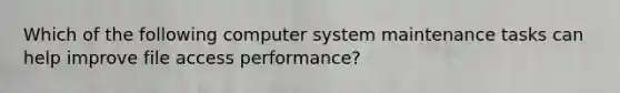 Which of the following computer system maintenance tasks can help improve file access performance?