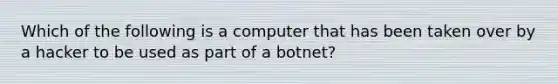 Which of the following is a computer that has been taken over by a hacker to be used as part of a botnet?