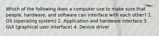 Which of the following does a computer use to make sure that people, hardware, and software can interface with each other? 1. OS (operating system) 2. Application and hardware interface 3. GUI (graphical user interface) 4. Device driver