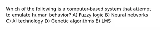 Which of the following is a computer-based system that attempt to emulate human behavior? A) Fuzzy logic B) Neural networks C) AI technology D) Genetic algorithms E) LMS