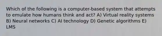 Which of the following is a computer-based system that attempts to emulate how humans think and act? A) Virtual reality systems B) Neural networks C) AI technology D) Genetic algorithms E) LMS