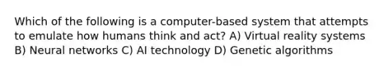 Which of the following is a computer-based system that attempts to emulate how humans think and act? A) Virtual reality systems B) Neural networks C) AI technology D) Genetic algorithms