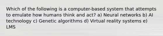 Which of the following is a computer-based system that attempts to emulate how humans think and act? a) Neural networks b) AI technology c) Genetic algorithms d) Virtual reality systems e) LMS