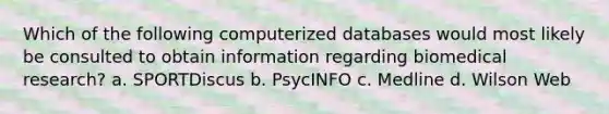 Which of the following computerized databases would most likely be consulted to obtain information regarding biomedical research? a. SPORTDiscus b. PsycINFO c. Medline d. Wilson Web