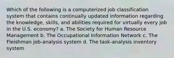 Which of the following is a computerized job classification system that contains continually updated information regarding the knowledge, skills, and abilities required for virtually every job in the U.S. economy? a. The Society for Human Resource Management b. The Occupational Information Network c. The Fleishman job-analysis system d. The task-analysis inventory system