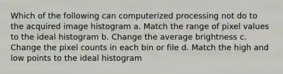 Which of the following can computerized processing not do to the acquired image histogram a. Match the range of pixel values to the ideal histogram b. Change the average brightness c. Change the pixel counts in each bin or file d. Match the high and low points to the ideal histogram