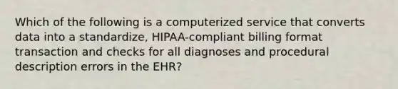 Which of the following is a computerized service that converts data into a standardize, HIPAA-compliant billing format transaction and checks for all diagnoses and procedural description errors in the EHR?