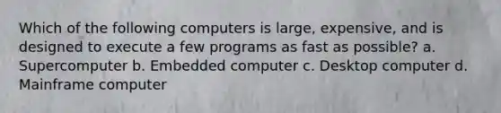 Which of the following computers is large, expensive, and is designed to execute a few programs as fast as possible? a. Supercomputer b. Embedded computer c. Desktop computer d. Mainframe computer