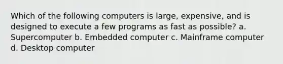 Which of the following computers is large, expensive, and is designed to execute a few programs as fast as possible? a. Supercomputer b. Embedded computer c. Mainframe computer d. Desktop computer