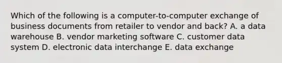 Which of the following is a computer-to-computer exchange of business documents from retailer to vendor and back? A. a data warehouse B. vendor marketing software C. customer data system D. electronic data interchange E. data exchange