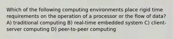 Which of the following computing environments place rigid time requirements on the operation of a processor or the flow of data? A) traditional computing B) real-time embedded system C) client-server computing D) peer-to-peer computing