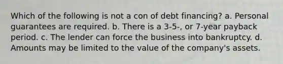 Which of the following is not a con of debt financing? a. Personal guarantees are required. b. There is a 3-5-, or 7-year payback period. c. The lender can force the business into bankruptcy. d. Amounts may be limited to the value of the company's assets.