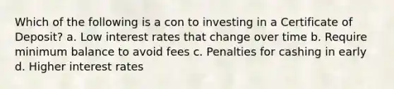 Which of the following is a con to investing in a Certificate of Deposit? a. Low interest rates that change over time b. Require minimum balance to avoid fees c. Penalties for cashing in early d. Higher interest rates