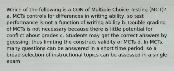 Which of the following is a CON of Multiple Choice Testing (MCT)? a. MCTs controls for differences in writing ability, so test performance is not a function of writing ability b. Double grading of MCTs is not necessary because there is little potential for conflict about grades c. Students may get the correct answers by guessing, thus limiting the construct validity of MCTs d. In MCTs, many questions can be answered in a short time period, so a broad selection of instructional topics can be assessed in a single exam