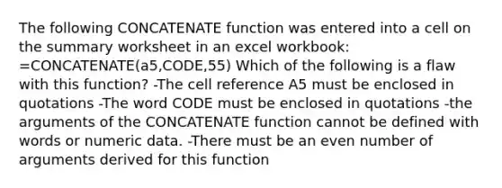 The following CONCATENATE function was entered into a cell on the summary worksheet in an excel workbook: =CONCATENATE(a5,CODE,55) Which of the following is a flaw with this function? -The cell reference A5 must be enclosed in quotations -The word CODE must be enclosed in quotations -the arguments of the CONCATENATE function cannot be defined with words or numeric data. -There must be an <a href='https://www.questionai.com/knowledge/ki4hctpp5V-even-number' class='anchor-knowledge'>even number</a> of arguments derived for this function