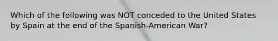 Which of the following was NOT conceded to the United States by Spain at the end of the Spanish-American War?