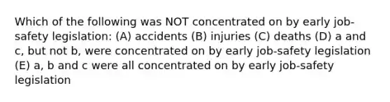 Which of the following was NOT concentrated on by early job-safety legislation: (A) accidents (B) injuries (C) deaths (D) a and c, but not b, were concentrated on by early job-safety legislation (E) a, b and c were all concentrated on by early job-safety legislation