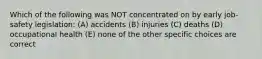 Which of the following was NOT concentrated on by early job-safety legislation: (A) accidents (B) injuries (C) deaths (D) occupational health (E) none of the other specific choices are correct