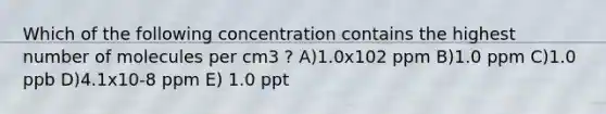 Which of the following concentration contains the highest number of molecules per cm3 ? A)1.0x102 ppm B)1.0 ppm C)1.0 ppb D)4.1x10-8 ppm E) 1.0 ppt