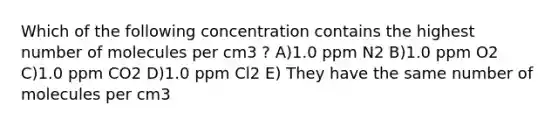 Which of the following concentration contains the highest number of molecules per cm3 ? A)1.0 ppm N2 B)1.0 ppm O2 C)1.0 ppm CO2 D)1.0 ppm Cl2 E) They have the same number of molecules per cm3