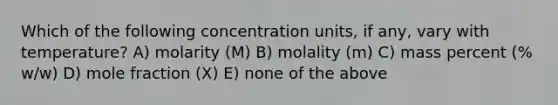 Which of the following <a href='https://www.questionai.com/knowledge/kgwIt0xXsP-concentration-units' class='anchor-knowledge'>concentration units</a>, if any, vary with temperature? A) molarity (M) B) molality (m) C) mass percent (% w/w) D) mole fraction (X) E) none of the above