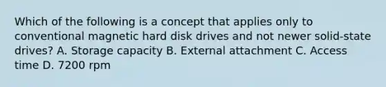 Which of the following is a concept that applies only to conventional magnetic hard disk drives and not newer solid-state drives? A. Storage capacity B. External attachment C. Access time D. 7200 rpm