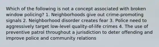 Which of the following is not a concept associated with broken window policing? 1. Neighborhoods give out crime-promoting signals 2. Neighborhood disorder creates fear 3. Police need to aggressively target low-level quality-of-life crimes 4. The use of preventive patrol throughout a jurisdiction to deter offending and improve police and community relations