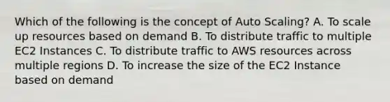 Which of the following is the concept of Auto Scaling? A. To scale up resources based on demand B. To distribute traffic to multiple EC2 Instances C. To distribute traffic to AWS resources across multiple regions D. To increase the size of the EC2 Instance based on demand