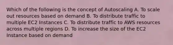 Which of the following is the concept of Autoscaling A. To scale out resources based on demand B. To distribute traffic to multiple EC2 Instances C. To distribute traffic to AWS resources across multiple regions D. To increase the size of the EC2 Instance based on demand