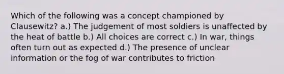 Which of the following was a concept championed by Clausewitz? a.) The judgement of most soldiers is unaffected by the heat of battle b.) All choices are correct c.) In war, things often turn out as expected d.) The presence of unclear information or the fog of war contributes to friction