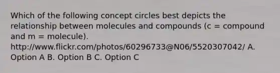 Which of the following concept circles best depicts the relationship between molecules and compounds (c = compound and m = molecule). http://www.flickr.com/photos/60296733@N06/5520307042/ A. Option A B. Option B C. Option C