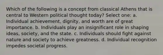 Which of the following is a concept from classical Athens that is central to Western political thought today? Select one: a. Individual achievement, dignity, and worth are of great importance. b. Individuals play an insignificant role in shaping ideas, society, and the state. c. Individuals should fight against nature and society to achieve greatness. d. Individual recognition impedes societal progress.